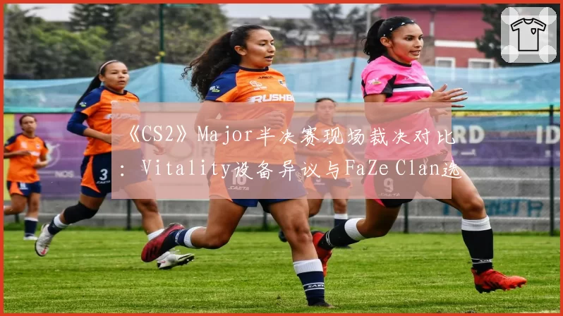 《CS2》Major半决赛现场裁决对比：Vitality设备异议与FaZe Clan选手行为判罚