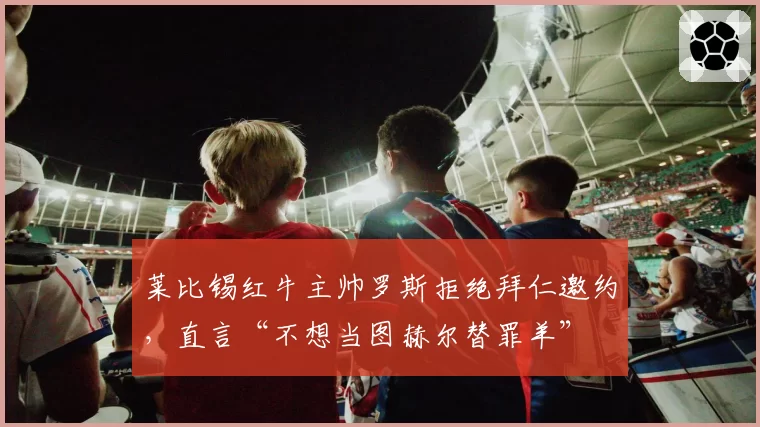莱比锡红牛主帅罗斯拒绝拜仁邀约，直言“不想当图赫尔替罪羊”