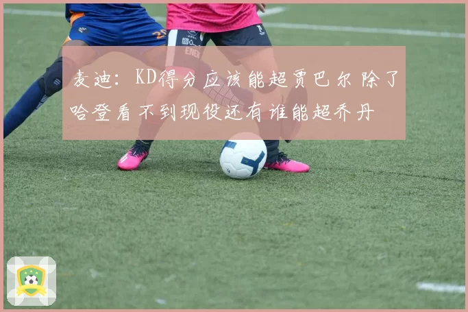 麦迪:KD得分应该能超贾巴尔 除了哈登看不到现役还有谁能超乔丹