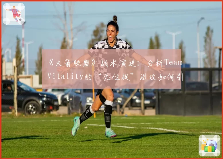 《火箭联盟》战术演进:分析Team Vitality的“无位旋”进攻如何引领下一个三年
