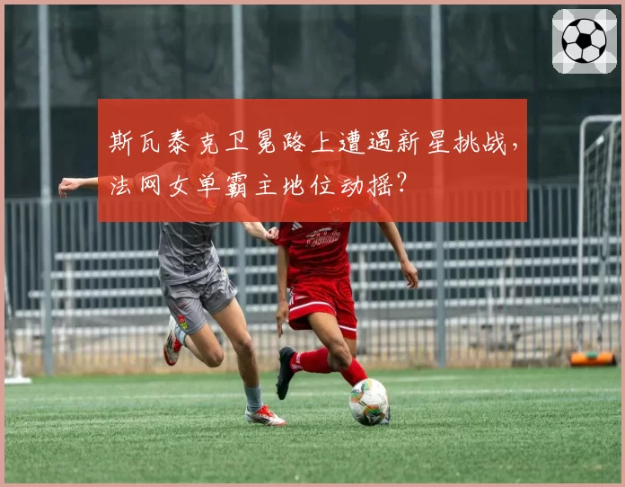 斯瓦泰克卫冕路上遭遇新星挑战，法网女单霸主地位动摇？