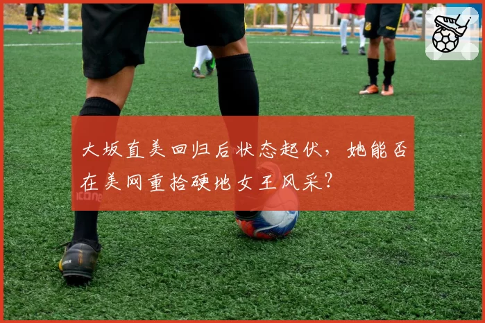 大坂直美回归后状态起伏，她能否在美网重拾硬地女王风采？