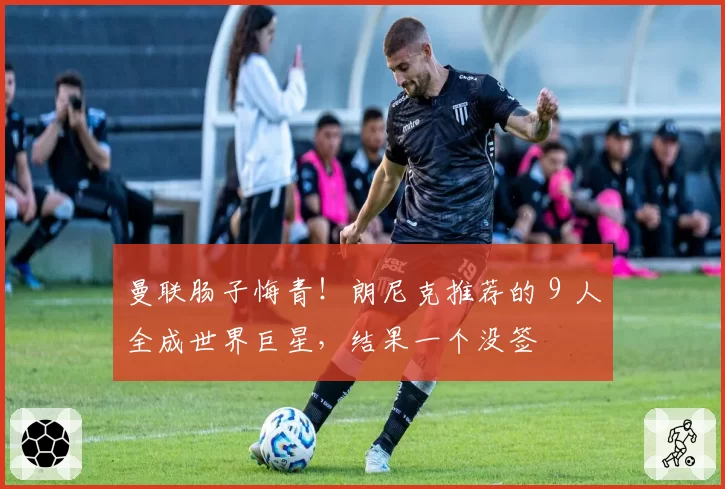 曼联肠子悔青！朗尼克推荐的 9 人全成世界巨星，结果一个没签