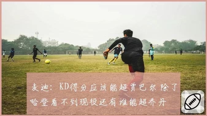 麦迪:KD得分应该能超贾巴尔 除了哈登看不到现役还有谁能超乔丹