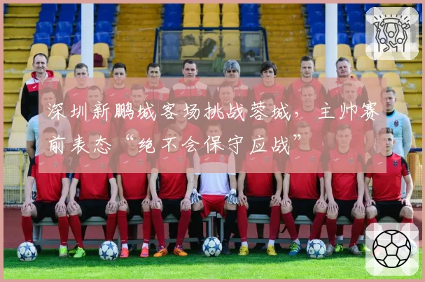 深圳新鹏城客场挑战蓉城，主帅赛前表态“绝不会保守应战”