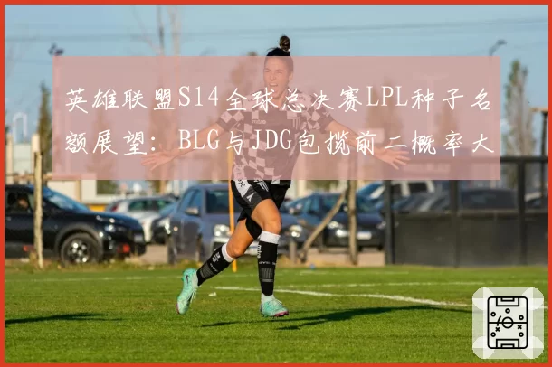 英雄联盟S14全球总决赛LPL种子名额展望：BLG与JDG包揽前二概率大