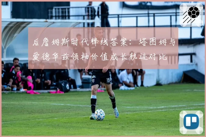 后詹姆斯时代锋线答案:塔图姆与爱德华兹领袖价值成长轨迹对比