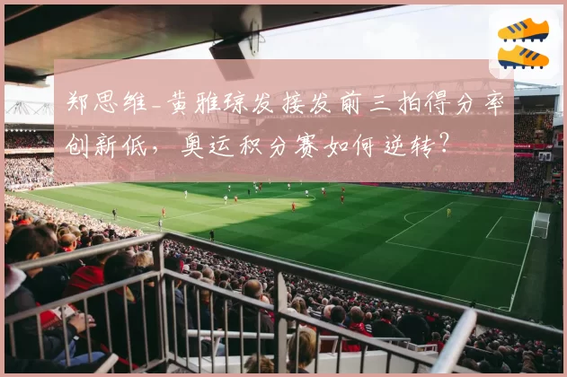 郑思维_黄雅琼发接发前三拍得分率创新低,奥运积分赛如何逆转?
