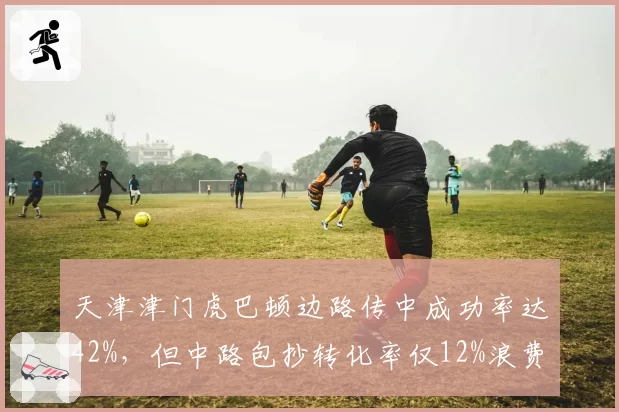 天津津门虎巴顿边路传中成功率达42%，但中路包抄转化率仅12%浪费机会