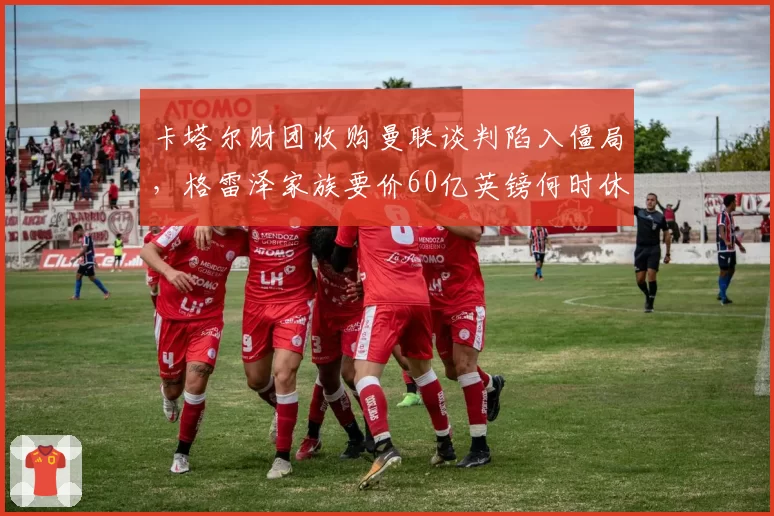 卡塔尔财团收购曼联谈判陷入僵局，格雷泽家族要价60亿英镑何时休？