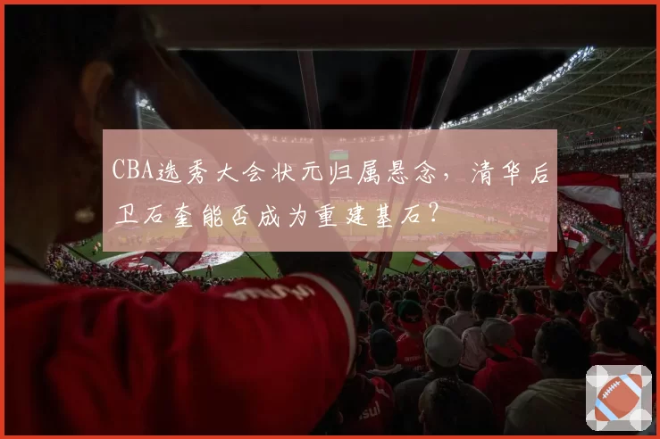 CBA选秀大会状元归属悬念，清华后卫石奎能否成为重建基石？