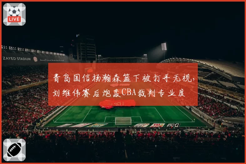 青岛国信杨瀚森篮下被打手无视，刘维伟赛后炮轰CBA裁判专业度