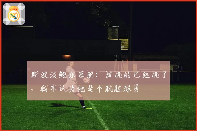 斯波谈鲍尔恶犯：该说的已经说了，我不认为他是个肮脏球员