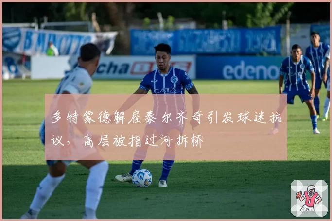 多特蒙德解雇泰尔齐奇引发球迷抗议，高层被指过河拆桥