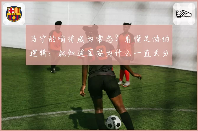 马宁的哨将成为常态？看懂足协的逻辑，就知道国安为什么一直丢分