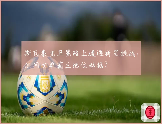 斯瓦泰克卫冕路上遭遇新星挑战，法网女单霸主地位动摇？