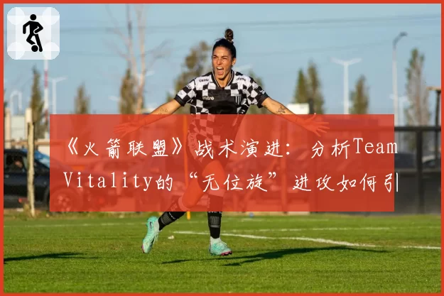 《火箭联盟》战术演进:分析Team Vitality的“无位旋”进攻如何引领下一个三年