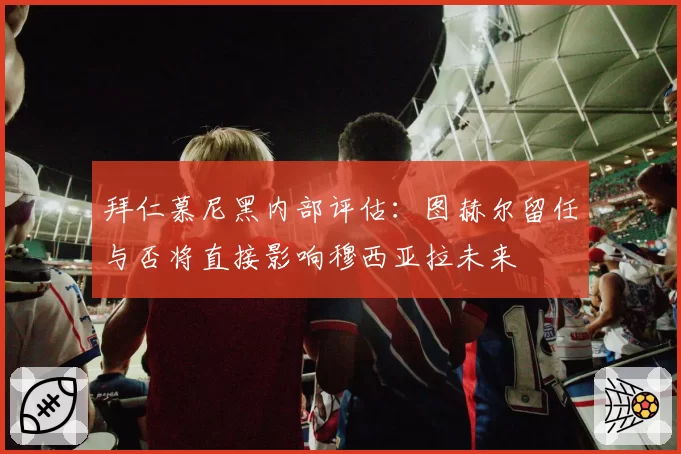 拜仁慕尼黑内部评估:图赫尔留任与否将直接影响穆西亚拉未来