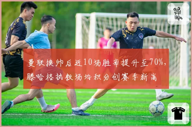 曼联换帅后近10场胜率提升至70%，滕哈格执教场均积分创赛季新高