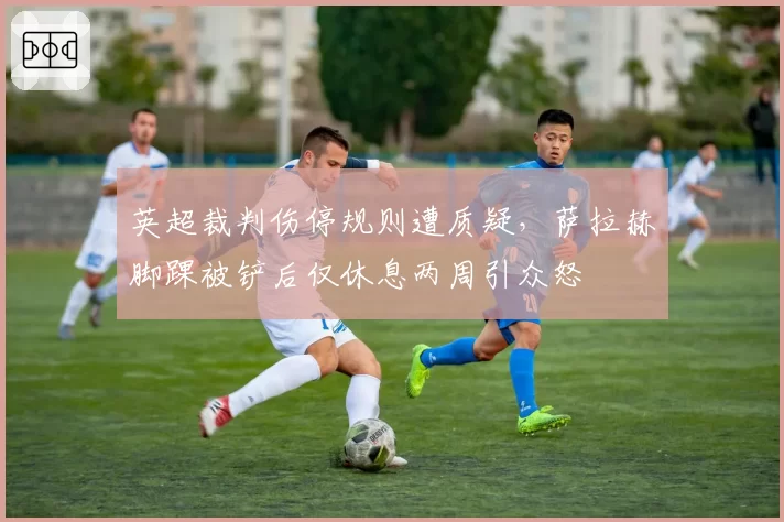 英超裁判伤停规则遭质疑,萨拉赫脚踝被铲后仅休息两周引众怒