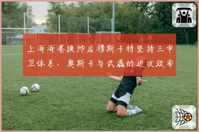 上海海港换帅后穆斯卡特坚持三中卫体系，奥斯卡与武磊的进攻效率为何骤降？