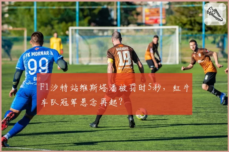 F1沙特站维斯塔潘被罚时5秒,红牛车队冠军悬念再起?
