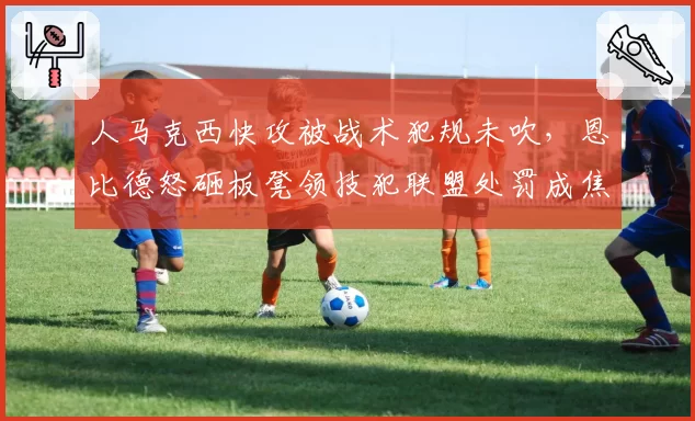人马克西快攻被战术犯规未吹，恩比德怒砸板凳领技犯联盟处罚成焦点
