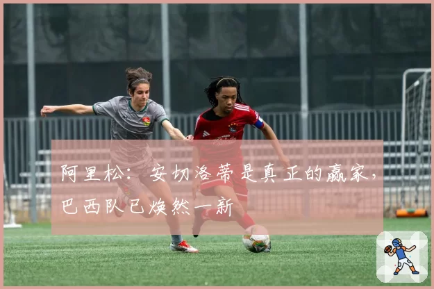 阿里松：安切洛蒂是真正的赢家，巴西队已焕然一新