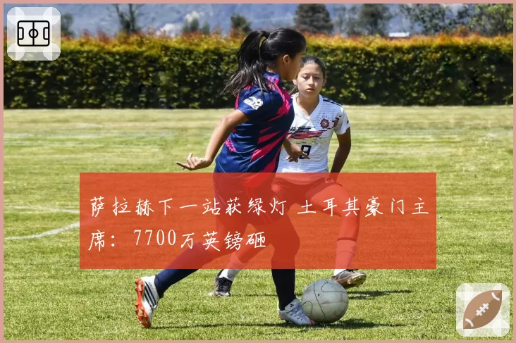 萨拉赫下一站获绿灯 土耳其豪门主席:7700万英镑砸