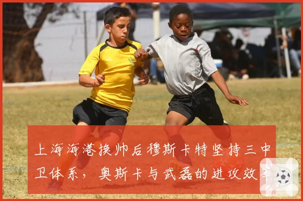 上海海港换帅后穆斯卡特坚持三中卫体系，奥斯卡与武磊的进攻效率为何骤降？