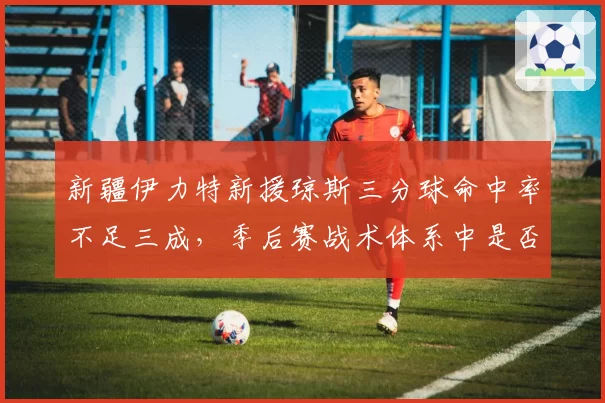 新疆伊力特新援琼斯三分球命中率不足三成,季后赛战术体系中是否成隐患?