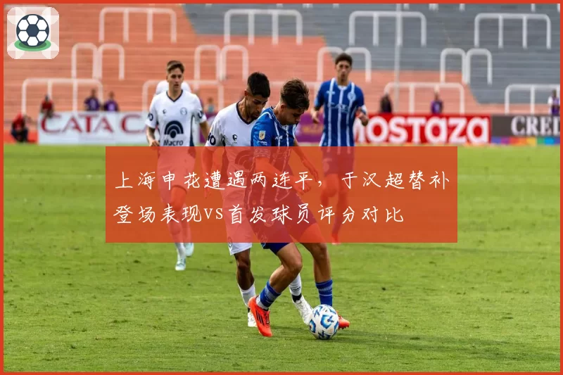 上海申花遭遇两连平，于汉超替补登场表现vs首发球员评分对比