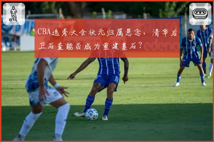 CBA选秀大会状元归属悬念，清华后卫石奎能否成为重建基石？