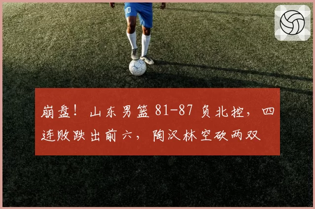 崩盘！山东男篮 81-87 负北控，四连败跌出前六，陶汉林空砍两双