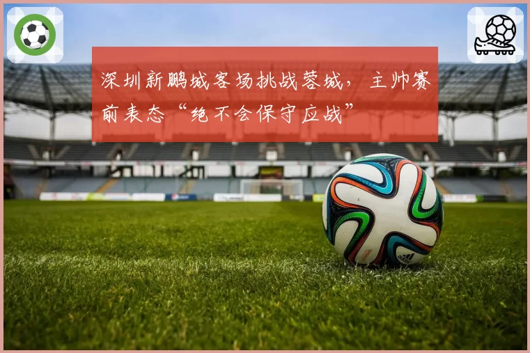 深圳新鹏城客场挑战蓉城，主帅赛前表态“绝不会保守应战”