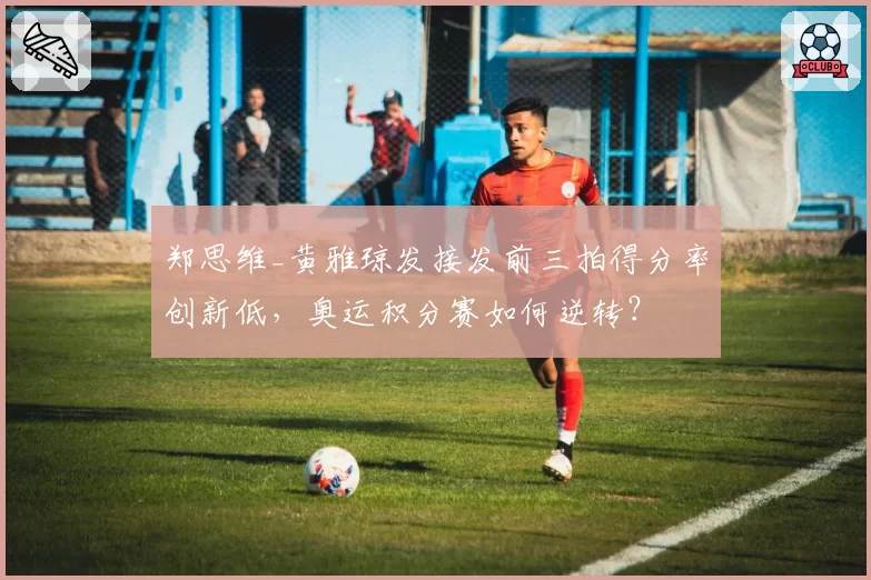 郑思维_黄雅琼发接发前三拍得分率创新低,奥运积分赛如何逆转?