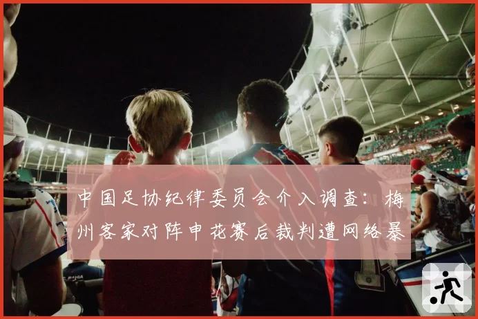 中国足协纪律委员会介入调查：梅州客家对阵申花赛后裁判遭网络暴力