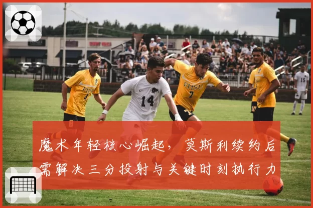 魔术年轻核心崛起,莫斯利续约后需解决三分投射与关键时刻执行力。