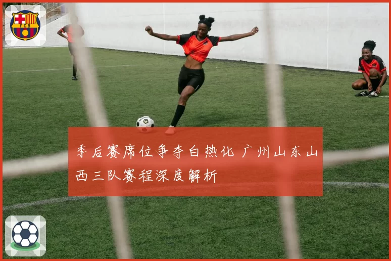 季后赛席位争夺白热化 广州山东山西三队赛程深度解析