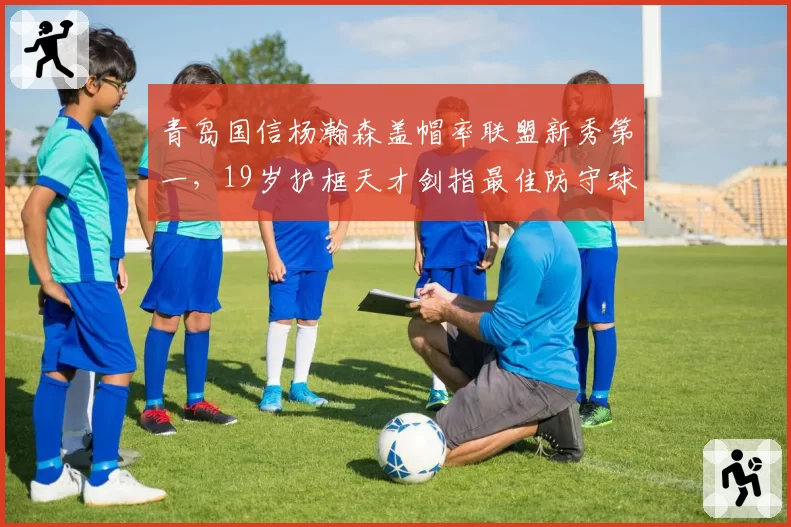 青岛国信杨瀚森盖帽率联盟新秀第一，19岁护框天才剑指最佳防守球员