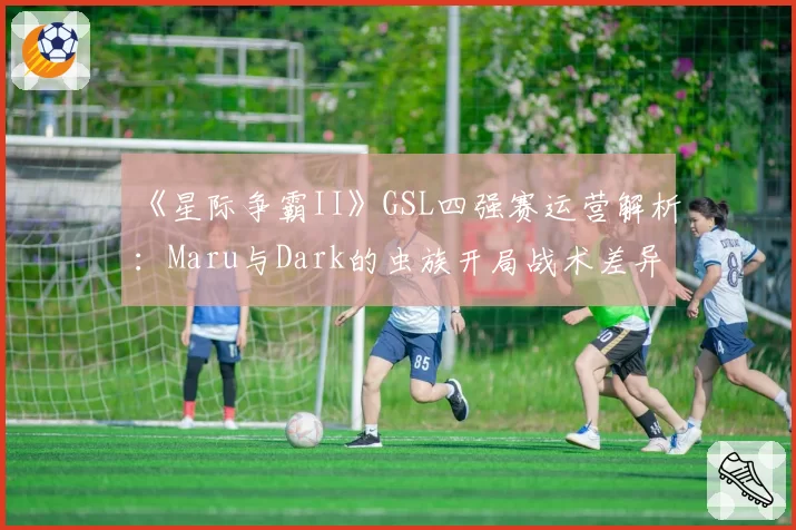 《星际争霸II》GSL四强赛运营解析：Maru与Dark的虫族开局战术差异