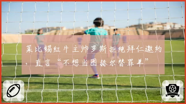莱比锡红牛主帅罗斯拒绝拜仁邀约，直言“不想当图赫尔替罪羊”