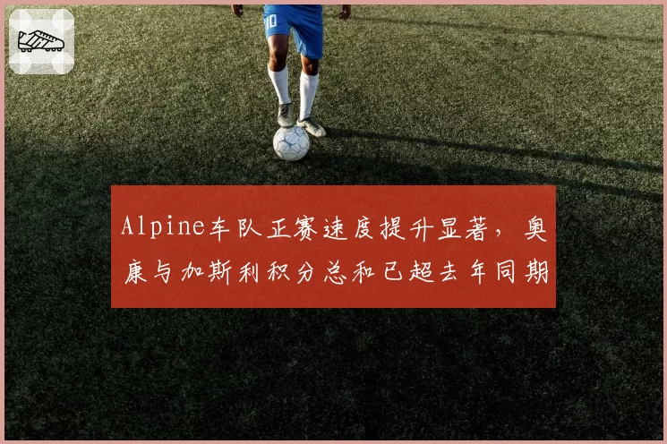 Alpine车队正赛速度提升显著，奥康与加斯利积分总和已超去年同期的两倍