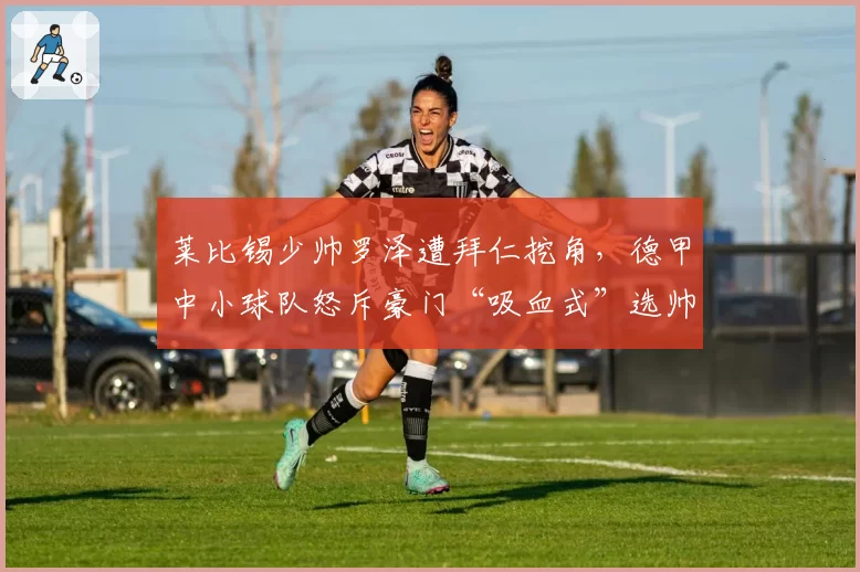 莱比锡少帅罗泽遭拜仁挖角，德甲中小球队怒斥豪门“吸血式”选帅