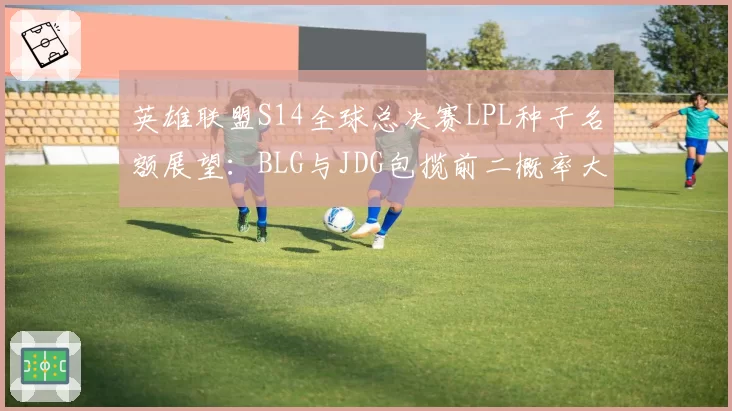 英雄联盟S14全球总决赛LPL种子名额展望：BLG与JDG包揽前二概率大