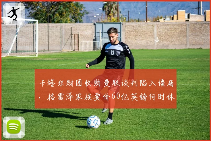 卡塔尔财团收购曼联谈判陷入僵局，格雷泽家族要价60亿英镑何时休？