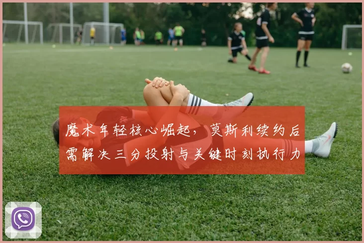 魔术年轻核心崛起,莫斯利续约后需解决三分投射与关键时刻执行力。