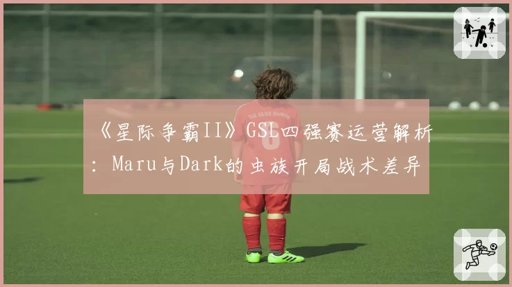 《星际争霸II》GSL四强赛运营解析：Maru与Dark的虫族开局战术差异