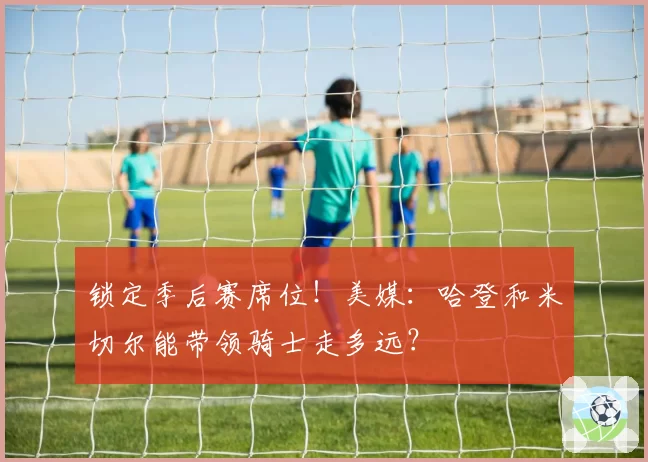 锁定季后赛席位!美媒:哈登和米切尔能带领骑士走多远?