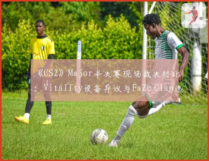 《CS2》Major半决赛现场裁决对比：Vitality设备异议与FaZe Clan选手行为判罚
